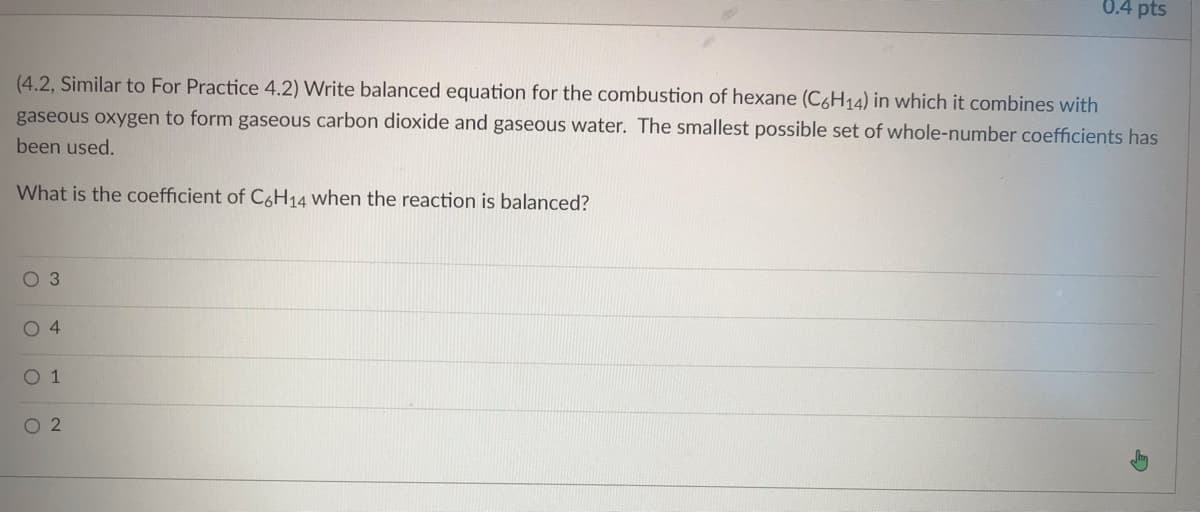 ### Combustion Reaction of Hexane

**Example Question:**

(4.2, Similar to For Practice 4.2) Write a balanced equation for the combustion of hexane (\( \text{C}_6\text{H}_{14} \)) in which it combines with gaseous oxygen to form gaseous carbon dioxide and gaseous water. The smallest possible set of whole-number coefficients has been used.

**Question:**
What is the coefficient of \( \text{C}_6\text{H}_{14} \) when the reaction is balanced?

---

**Answer Options:**
- ○ 3
- ○ 4
- ○ 1
- ○ 2

### Detailed Explanation:

The balanced chemical equation for the combustion of hexane (\( \text{C}_6\text{H}_{14} \)) is as follows:

\[ \text{2 C}_6\text{H}_{14} + 19 \text{O}_2 \rightarrow 12 \text{CO}_2 + 14 \text{H}_2\text{O} \]

To balance the equation, we follow these steps:
1. **Write the unbalanced equation:**
\[ \text{C}_6\text{H}_{14} + \text{O}_2 \rightarrow \text{CO}_2 + \text{H}_2\text{O} \]

2. **Balance the carbon atoms:**
   - There are 6 carbon atoms in \( \text{C}_6\text{H}_{14} \), so we need 6 CO₂ molecules on the products side:
\[ \text{C}_6\text{H}_{14} + \text{O}_2 \rightarrow 6 \text{CO}_2 + \text{H}_2\text{O} \]

3. **Balance the hydrogen atoms:**
   - There are 14 hydrogen atoms in \( \text{C}_6\text{H}_{14} \), so we need 7 \( \text{H}_2\text{O} \) molecules on the products side:
\[ \text{C}_6\text{H}_{14} + \text{O}_2 \rightarrow 6 \text{CO}_2 + 7 \text{H}_2\text{O} \]

4. **Balance the oxygen atoms:**
   -