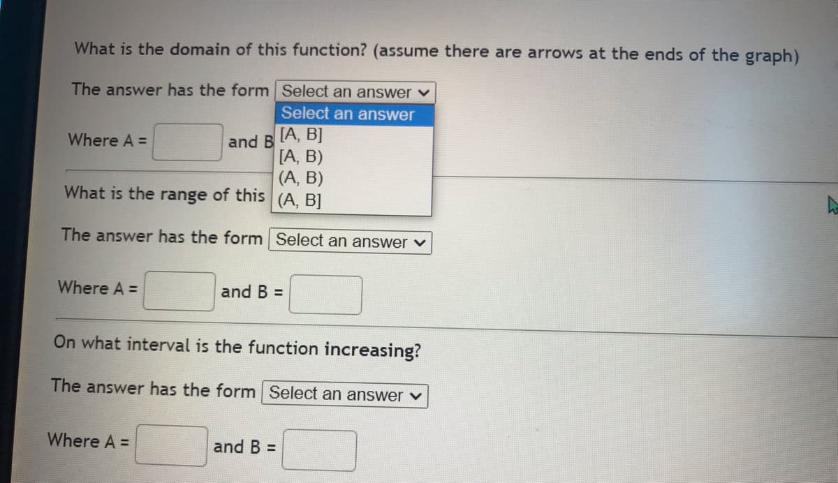 What is the domain of this function? (assume there are arrows at the ends of the graph)
The answer has the form
Select an answer ✓
Select an answer
[A, B]
Where A =
and B
[A, B)
(A, B)
What is the range of this
(A, B]
The answer has the form Select an answer ✓
Where A =
and B =
On what interval is the function increasing?
The answer has the form Select an answer ✓
Where A =
and B =