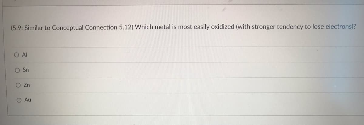 ### Oxidation Tendency of Metals

(5.9: Similar to Conceptual Connection 5.12) Which metal is most easily oxidized (with stronger tendency to lose electrons)?

#### Multiple Choice Options:
- O Al
- O Sn
- O Zn
- O Au

### Explanation:
This exercise tests your understanding of the oxidation tendencies of different metals. Oxidation refers to the process where a substance loses electrons. In the context of metals, those that are more easily oxidized have a stronger tendency to lose electrons.

#### Consider the Following Points:
- **Al (Aluminum):** Known for its ability to form a protective oxide layer, making it relatively less reactive in specific environments.
- **Sn (Tin):** Used in several applications due to its moderate reactivity.
- **Zn (Zinc):** Commonly used in galvanization processes to protect other metals from corrosion due to its higher reactivity.
- **Au (Gold):** Highly resistant to oxidation, making it one of the least reactive metals.

In this context, the metal that is most easily oxidized is typically the one with a higher reactivity and a stronger tendency to lose electrons.

For further understanding, you may refer to the electrochemical series, which ranks elements based on their standard electrode potentials.