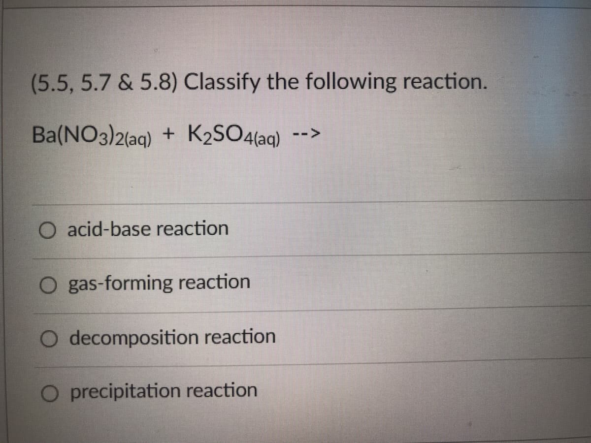 ### Classifying Chemical Reactions

Given the following reaction:

\[ \text{Ba(NO}_3\text{)}_2\text{(aq) + K}_2\text{SO}_4\text{(aq) -->} \]

Please classify this reaction by selecting the appropriate type from the options below:

- **Acid-base reaction**
- **Gas-forming reaction**
- **Decomposition reaction**
- **Precipitation reaction**