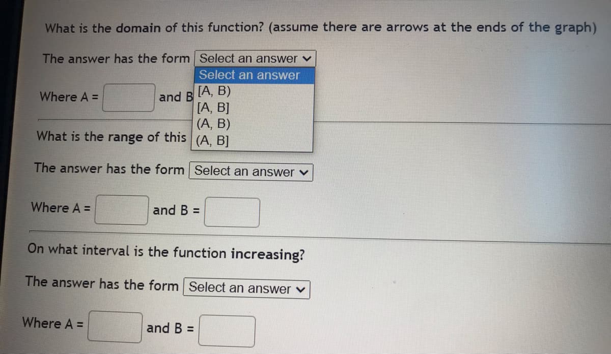 What is the domain of this function? (assume there are arrows at the ends of the graph)
The answer has the form
Select an answer ✓
Select an answer
Where A =
and B
[A, B)
[A, B]
(A, B)
What is the range of this
(A, B]
The answer has the form Select an answer ✓
Where A =
and B =
On what interval is the function increasing?
The answer has the form Select an answer ✓
Where A =
and B =