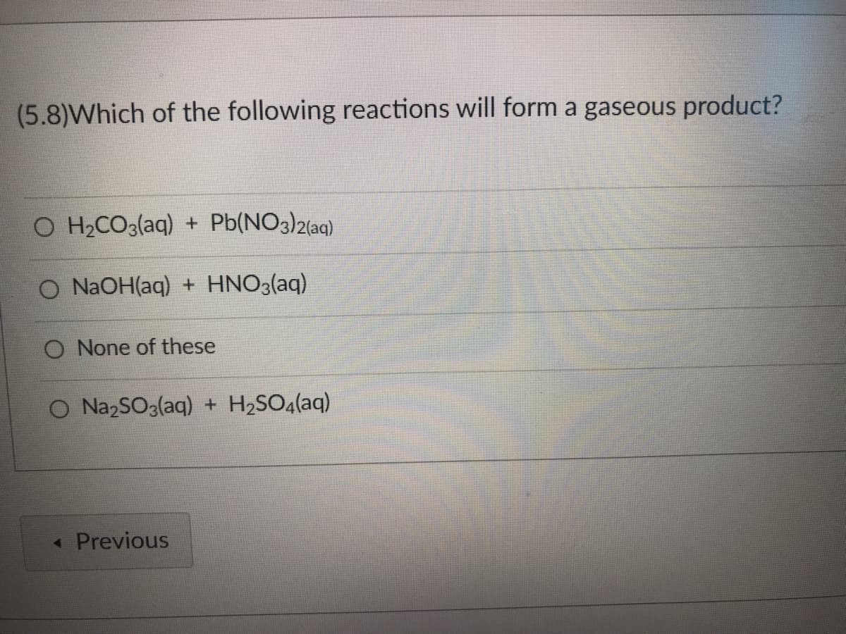 ### Question 5.8: Formation of Gaseous Products in Chemical Reactions

Which of the following reactions will form a gaseous product?

#### Options:
1. \( \text{H}_2\text{CO}_3(\text{aq}) + \text{Pb(NO}_3\text{)}_2(\text{aq}) \)
2. \( \text{NaOH}(\text{aq}) + \text{HNO}_3(\text{aq}) \)
3. None of these
4. \( \text{Na}_2\text{SO}_3(\text{aq}) + \text{H}_2\text{SO}_4(\text{aq}) \)

---

In this multiple-choice question, you are asked to determine which of the given reactions produces a gaseous product. Here's a detailed look at each option:

1. **\( \text{H}_2\text{CO}_3(\text{aq}) + \text{Pb(NO}_3\text{)}_2(\text{aq}) \)**:
   * When carbonic acid (\( \text{H}_2\text{CO}_3 \)) reacts, it can decompose into water and carbon dioxide gas (\( \text{CO}_2 \)). However, the reaction with lead nitrate does not typically produce a gaseous product directly.

2. **\( \text{NaOH}(\text{aq}) + \text{HNO}_3(\text{aq}) \)**:
   * This reaction between sodium hydroxide (\( \text{NaOH} \)) and nitric acid (\( \text{HNO}_3 \)) typically produces sodium nitrate (\( \text{NaNO}_3 \)) and water (\( \text{H}_2\text{O} \)), which are not gases at standard conditions.

3. **None of these**:
   * Selecting this option suggests that none of the given reactions produce a gaseous product.

4. **\( \text{Na}_2\text{SO}_3(\text{aq}) + \text{H}_2\text{SO}_4(\text{aq}) \)**:
   * This reaction between sodium sulfite (\( \text{Na}_2\text{SO}_3 \)) and sulfuric acid (\( \text{H}_2\text{SO}_4 \)) produces