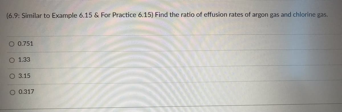 (6.9: Similar to Example 6.15 & For Practice 6.15) Find the ratio of effusion rates of argon gas and chlorine gas.
O 0.751
O 1.33
O 3.15
O 0.317