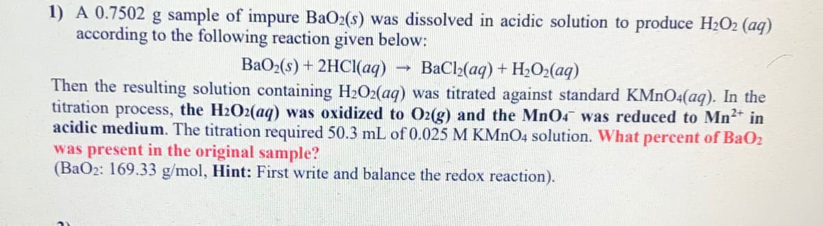 1) A 0.7502 g sample of impure BaO2(s) was dissolved in acidic solution to produce H2O2 (aq)
according to the following reaction given below:
BaO2(s) + 2HCI(aq)
BaCl2(aq) + H2O2(aq)
Then the resulting solution containing H2O2(aq) was titrated against standard KMnO4(aq). In the
titration process, the H2O2(aq) was oxidized to O2(g) and the MnO4 was reduced to Mn2 in
acidic medium. The titration required 50.3 mL of 0.025 M KMNO4 solution. What percent of BaO2
was present in the original sample?
(BaO2: 169.33 g/mol, Hint: First write and balance the redox reaction).
