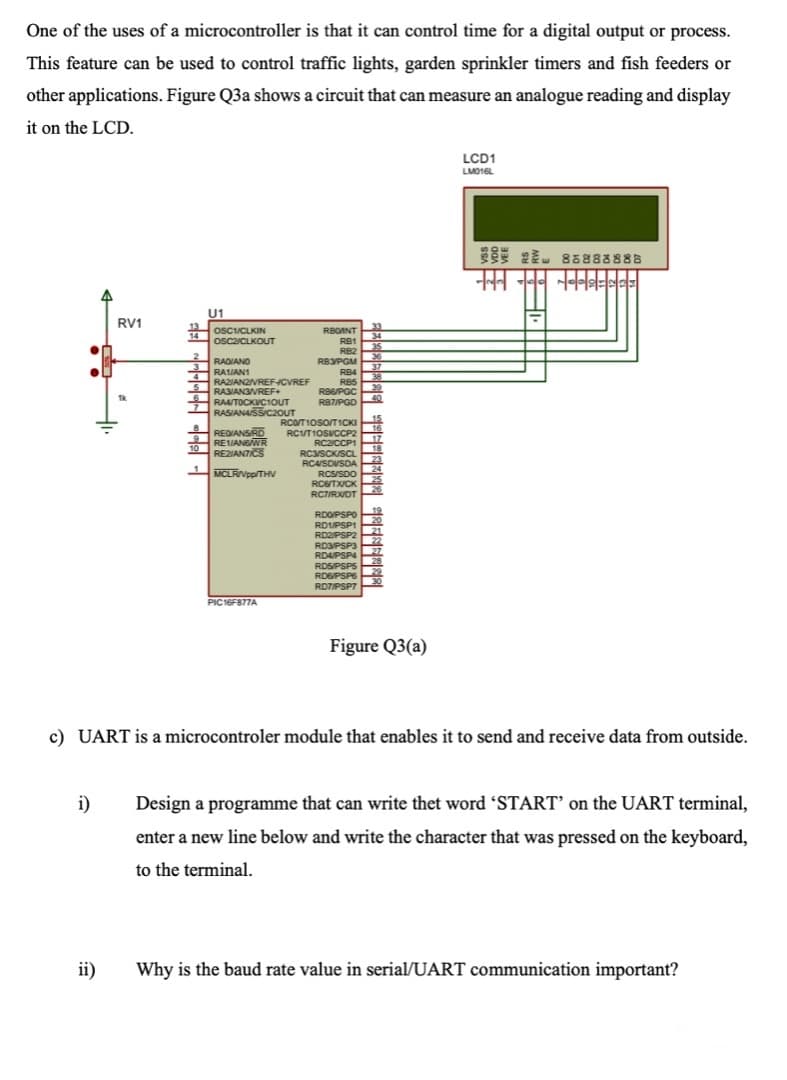 ROSPSPS
One of the uses of a microcontroller is that it can control time for a digital output or process.
This feature can be used to control traffic lights, garden sprinkler timers and fish feeders or
other applications. Figure Q3a shows a circuit that can measure an analogue reading and display
it on the LCD.
LCD1
LMO16L
2l. 8E888888
U1
RV1
OSCIICLKIN
RBOANT
34
35
36
RBYPGM
14
OSCZICLKOUT
RB1
RB2
RADIANO
RAIAN1
RAZIANZVREFCVREF
RASIANGVREF+
37
RB4
RB5
4
38
RB6PGC
Tk
40
RAAITOCKVC10UT
RASIANASSIC20UT
R87/PGD
15
RCOTIOSOTICKI
16
REQIANSRD
RE1IANSWR
REZIANTICS
RCVT1OSVCCP2
17
18
RC2/CCP1
10
RC3/SCK/SCL
23
RC4SDVSDA
24
MCLRIVpp/THV
RCS/SDO
RCG/TX/CK
25
26
RCTIRXDT
19
RDOPSPO
20
RDUPSP1
RD2/PSP2
21
22
RD3PSP3
27
RDAPSP4
28
RDSPSPS
RD6PSP6
ROTIPSP7
PIC16F877A
Figure Q3(a)
c) UART is a microcontroler module that enables it to send and receive data from outside.
i)
Design a programme that can write thet word 'START’ on the UART terminal,
enter a new line below and write the character that was pressed on the keyboard,
to the terminal.
ii)
Why is the baud rate value in serial/UART communication important?
