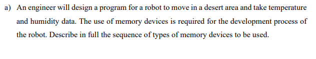 a) An engineer will design a program for a robot to move in a desert area and take temperature
and humidity data. The use of memory devices is required for the development process of
the robot. Describe in full the sequence of types of memory devices to be used.
