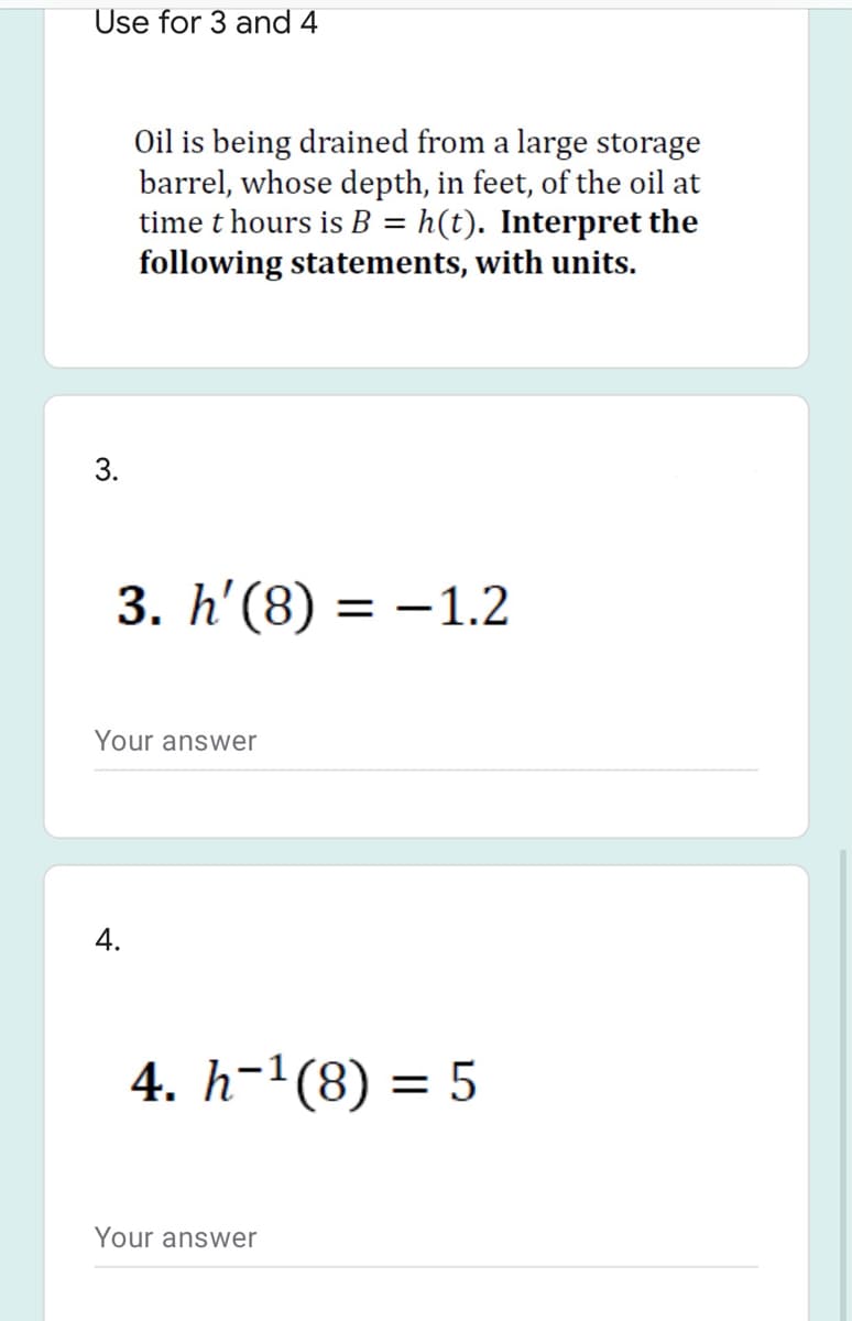 Use for 3 and 4
Oil is being drained from a large storage
barrel, whose depth, in feet, of the oil at
time t hours is B = h(t). Interpret the
following statements, with units.
%3D
3. h'(8) =
= -1.2
Your answer
4.
4. h-1(8) = 5
Your answer
3.
