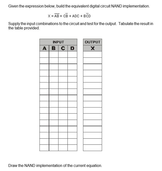 Given the expression below, build the equivalent digital circuit NAND implementation.
X = AB + CB + ADC + BCD
Supply the input combinations to the circuit and test for the output. Tabulate the result in
the table provided.
INPUT
OUTPUT
AB CD
Draw the NAND implementation of the current equation.
