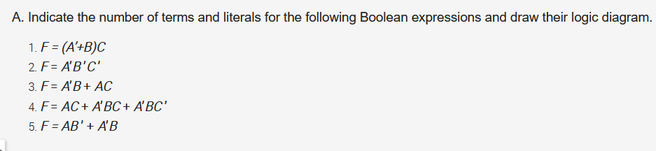 A. Indicate the number of terms and literals for the following Boolean expressions and draw their logic diagram.
1. F = (A'+B)C
2. F= A'B'C'
3. F= A'B+ AC
4. F= AC+ A'BC + A'BC'
5. F = AB' + A'B
