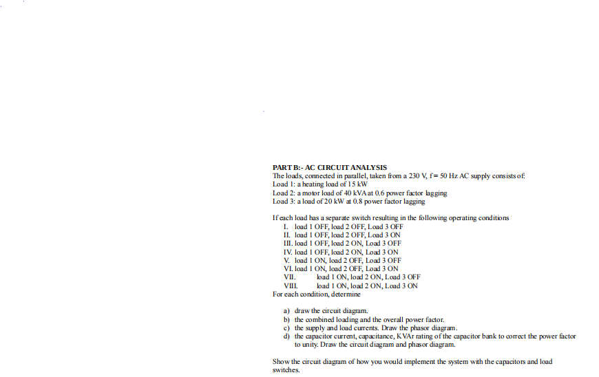 PART B:- AC CIRCUIT ANALYSIS
The loads, connected in parallel, taken from a 230 V, f= 50 Hz AC supply consists of
Load 1: a heating load of 15 kW
Load 2: a motor load of 40 kVA at 0.6 power factor lagging
Load 3: a load of 20 kW at 0.8 power factor lagging
If each load has a separate switch resulting in the following operating conditions
I. load 1 OFF, load 2 OFF, Load 3 OFF
II. load 1 OFF, load 2 OFF, Load 3 ON
III, load 1 OFF, load 2 ON, Load 3 OFF
IV. load 1 OFF, load 2 ON, Load 3 ON
V. load 1 ON, load 2 OFF, Load 3 OFF
VI, load 1 ON, load 2 OFF, Load 3 ON
VII. load 1 ON, load 2 ON, Load 3 OFF
VIII. load 1 ON, load 2 ON, Load 3 ON
For each condition, determine
a) draw the circuit diagram.
b) the combined loading and the overall power factor.
c) the supply and load currents. Draw the phasor diagram.
d) the capacitor current, capacitance, KVAr rating of the capacitor bank to correct the power factor
to unity. Draw the circuit diagram and phasor diagram.
Show the circuit diagram of how you would implement the system with the capacitors and load
switches.