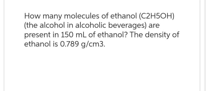 How many molecules of ethanol (C2H5OH)
(the alcohol in alcoholic beverages) are
present in 150 mL of ethanol? The density of
ethanol is 0.789 g/cm3.