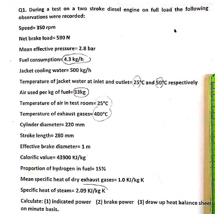 Q1. During a test on a two stroke diesel engine on full load the following
observations were recorded:
Speed= 350 rpm
Net brake load= 590 N
Mean effective pressure= 2.8 bar
Fuel consumption=4.3 kg/h
Jacket cooling water= 500 kg/h
Temperature of jacket water at inlet and outlet= 25°C and 509C respectively
Air used per kg of fuel= 33kg
Temperature of air in test room= 25°C
Temperature of exhaust gases= 400°C
Cylinder diameter= 220 mm
Stroke length= 280 mm
Effective brake diameter= 1 m
Calorific value= 43900 KI/kg
Proportion of hydrogen in fuel= 15%
Mean specific heat of dry exhaust gases= 1.0 KI/kg K
Specific heat of steam= 2.09 KJ/kg K
Calculate: (1) indicated power (2) brake power (3) draw up heat balance sheet
on minute basis.
