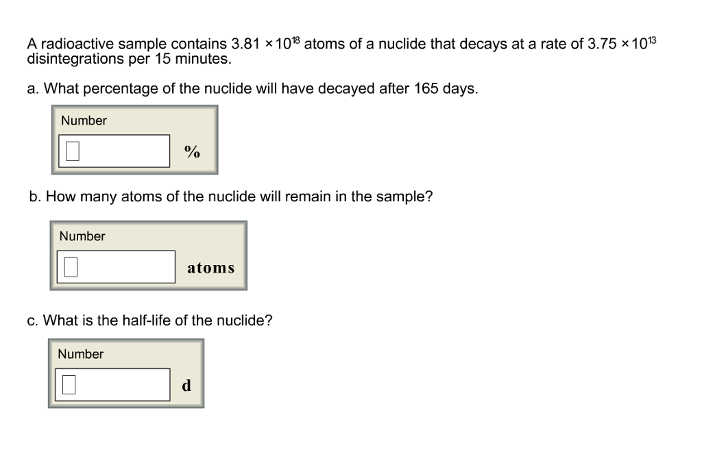 A radioactive sample contains 3.81 x 1018 atoms of a nuclide that decays at a rate of 3.75 × 1013
disintegrations per 15 minutes.
a. What percentage of the nuclide will have decayed after 165 days.
Number
%
b. How many atoms of the nuclide will remain in the sample?
Number
atoms
c. What is the half-life of the nuclide?
Number
d
