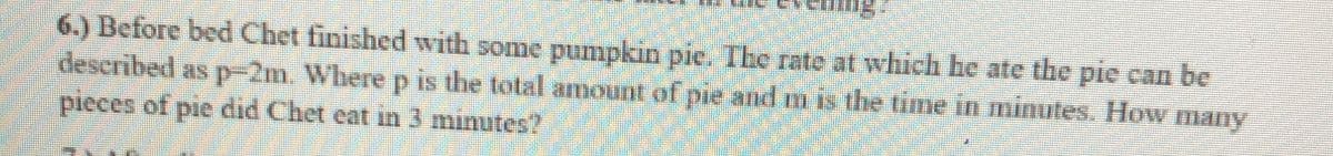 6.) Before bed Chet finished with some pumpkin pie. Tbe rate at which be ate the pie can be
described as p-2m. Wherep is the total amount of pie and m is the time in minutes. How many
pieces of pie did Chet eat in 3 minutes?
