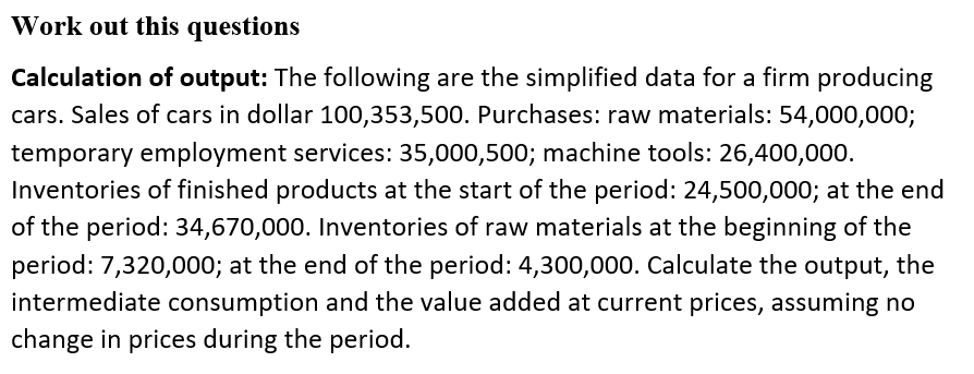 Work out this questions
Calculation of output: The following are the simplified data for a firm producing
cars. Sales of cars in dollar 100,353,500. Purchases: raw materials: 54,000,000;
temporary employment services: 35,000,500; machine tools: 26,400,000.
Inventories of finished products at the start of the period: 24,500,000; at the end
of the period: 34,670,000. Inventories of raw materials at the beginning of the
period: 7,320,000; at the end of the period: 4,300,000. Calculate the output, the
intermediate consumption and the value added at current prices, assuming no
change in prices during the period.
