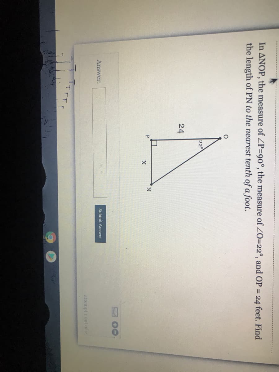 In ANOP, the measure of ZP=D90°, the measure of ZO=22°, and OP = 24 feet. Find
the length of PN to the nearest tenth of a foot.
220
24
P
Answer:
Submit Answer
attempt 1 out of 2
