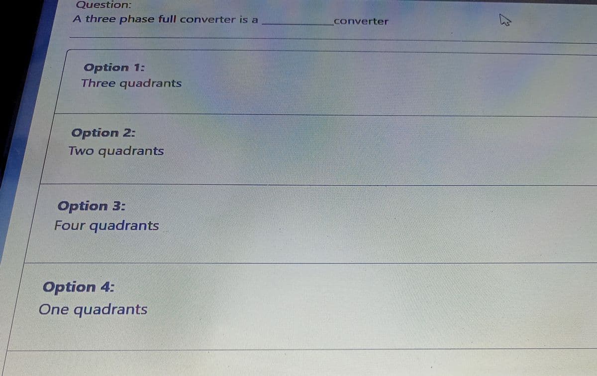 Question:
A three phase full converter is a
converter
Option 1:
Three quadrants
Option 2:
Two quadrants
Option 3:
Four quadrants
Option 4:
One quadrants
