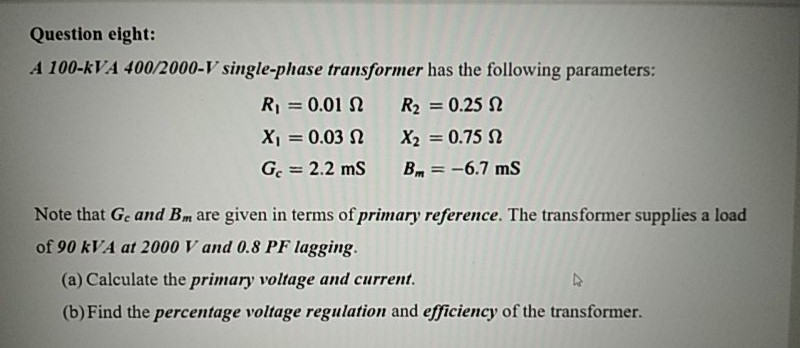 A 100-kVA 400/2000-V single-phase transformer has the following parameters:
R = 0.01 N
R2 = 0.25 N
X1 = 0.03 N
X2 = 0.75 N
%3D
G = 2.2 ms
Bm = -6.7 ms
%3D
Note that Ge and Bm are given in terms of primary reference. The transformer supplies a load
of 90 kVA at 2000 V and 0.8 PF lagging.
