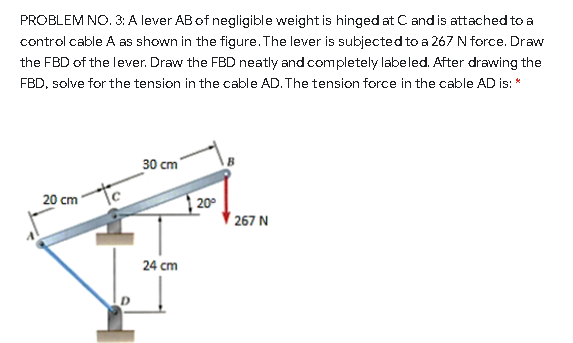 PROBLEM NO. 3: A lever AB of negligible weight is hinged at C and is attached to a
control cable A as shown in the figure. The lever is subjected to a 267 N force. Draw
the FBD of the lever. Draw the FBD neatly and completely labeled. After drawing the
FBD, solve for the tension in the cable AD. The tension force in the cable AD is: *
30 cm
20 cm
20°
267 N
24 cm
