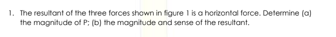 1. The resultant of the three forces shown in figure 1 is a horizontal force. Determine (a)
the magnitude of P; (b) the magnitude and sense of the resultant.
