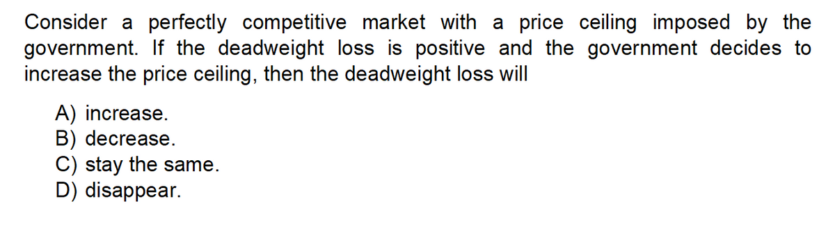 Consider a perfectly competitive market with a price ceiling imposed by the
government. If the deadweight loss is positive and the government decides to
increase the price ceiling, then the deadweight loss will
A) increase.
B) decrease.
C) stay the same.
D) disappear.
