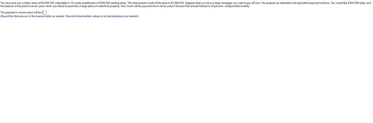 You have just won a lottery prize of $3,000,000 collectable in 10 yearly installments of $300,000 starting today. The total present worth of the prize is $1,995,810. Suppose that you have a large mortgage you want to pay off now. You propose an alternative but equivalent payment scheme. You would like $300,000 today and
the balance of the prize in seven years when you intend to purchase a large piece of waterfront property. How much will the payment be in seven years? Assume that annual interest is 10 percent, compounded monthly.
The payment in seven years will be $
(Round the final answer to the nearest dollar as needed. Round all intermediate values to six decimal places as needed.)
