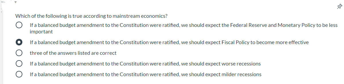 Which of the following is true according to mainstream economics?
If a balanced budget amendment to the Constitution were ratified, we should expect the Federal Reserve and Monetary Policy to be less
important
If a balanced budget amendment to the Constitution were ratified, we should expect Fiscal Policy to become more effective
three of the answers listed are correct
If a balanced budget amendment to the Constitution were ratified, we should expect worse recessions
If a balanced budget amendment to the Constitution were ratified, we should expect milder recessions
O O O
