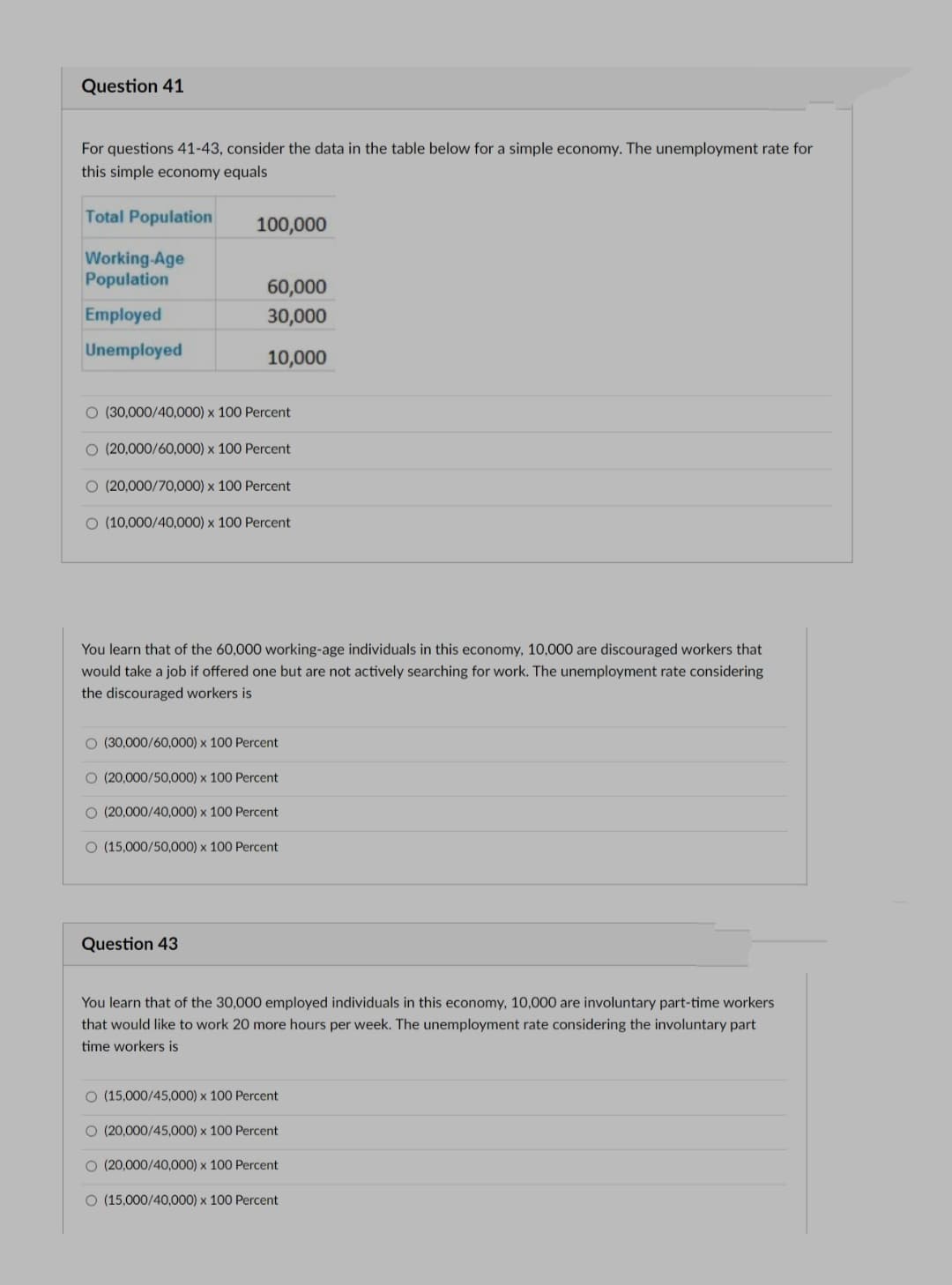 Question 41
For questions 41-43, consider the data in the table below for a simple economy. The unemployment rate for
this simple economy equals
Total Population
100,000
Working-Age
Population
60,000
Employed
30,000
Unemployed
10,000
O (30,000/40,000) x 100 Percent
O (20,000/60,000) x 100 Percent
O (20,000/70,000) x 100 Percent
O (10,000/40,000) x 100 Percent
You learn that of the 60,000 working-age individuals in this economy, 10,000 are discouraged workers that
would take a job if offered one but are not actively searching for work. The unemployment rate considering
the discouraged workers is
O (30,000/60,000) x 100 Percent
O (20,000/50,000) x 100 Percent
O (20,000/40,000) x 100 Percent
O (15,000/50,000) x 100 Percent
Question 43
You learn that of the 30,000 employed individuals in this economy, 10,000 are involuntary part-time workers
that would like to work 20 more hours per week. The unemployment rate considering the involuntary part
time workers is
O (15,000/45,000) x 100 Percent
O (20,000/45,000) x 100 Percent
O (20,000/40,000) x 100 Percent
O (15,000/40,000) x 100 Percent
