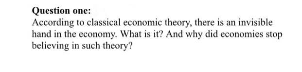 Question one:
According to classical economic theory, there is an invisible
hand in the economy. What is it? And why did economies stop
believing in such theory?
