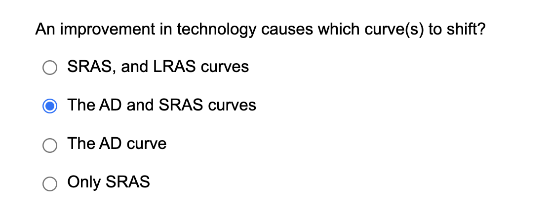 An improvement in technology causes which curve(s) to shift?
SRAS, and LRAS curves
The AD and SRAS curves
The AD curve
Only SRAS
