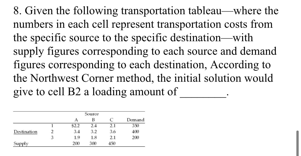 8. Given the following transportation tableau-where the
numbers in each cell represent transportation costs from
the specific source to the specific destination-with
supply figures corresponding to each source and demand
figures corresponding to each destination, According to
the Northwest Corner method, the initial solution would
give to cell B2 a loading amount of
Source
A
В
C
Demand
1
$2.2
2.4
2.1
350
Destination
3.4
3.2
3.6
400
3
1.9
1.8
2.1
200
Supply
200
300
450
