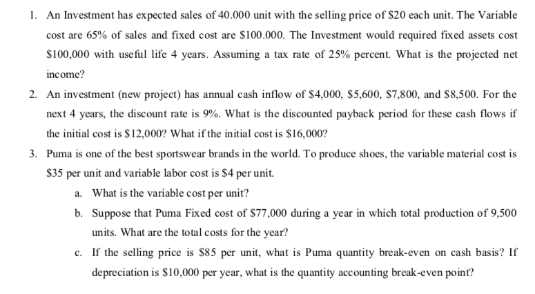 1. An Investment has expected sales of 40.000 unit with the selling price of $20 each unit. The Variable
cost are 65% of sales and fixed cost are $100.000. The Investment would required fixed assets cost
s100,000 with useful life 4 years. Assuming a tax rate of 25% percent. What is the projected net
income?
2. An investment (new project) has annual cash inflow of $4,000, $5,600, $7,800, and $8,500. For the
next 4 years, the discount rate is 9%. What is the discounted payback period for these cash flows if
the initial cost is S12,000? What if the initial cost is $16,000?
3. Puma is one of the best sportswear brands in the world. To produce shoes, the variable material cost is
S35 per unit and variable labor cost is $4 per unit.
a. What is the variable cost per unit?
b. Suppose that Puma Fixed cost of $77,000 during a year in which total production of 9,500
units. What are the total costs for the year?
c. If the selling price is $85 per unit, what is Puma quantity break-even on cash basis? If
depreciation is $10,000 per year, what is the quantity accounting break-even point?
