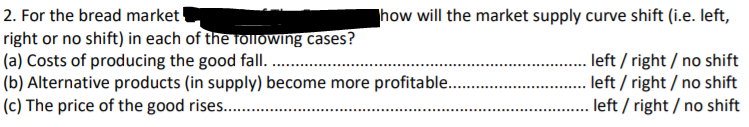 2. For the bread market
right or no shift) in each of the rolowing cases?
(a) Costs of producing the good fall.
(b) Alternative products (in supply) become more profitable .
(c) The price of the good rises...
how will the market supply curve shift (i.e. left,
. left / right/ no shift
left / right / no shift
left / right / no shift
