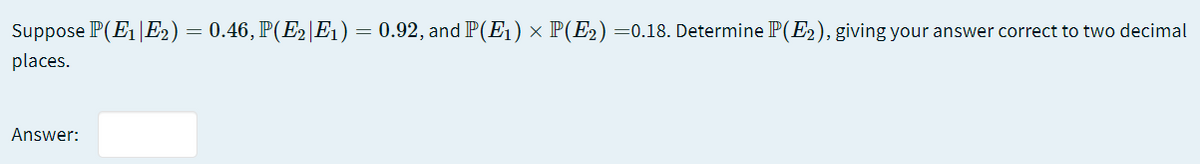 Suppose P(E1|E2) = 0.46, P(E2|E1)
0.92, and P(Eı) × P(E2) =0.18. Determine P(E2), giving your answer correct to two decimal
places.
Answer:
