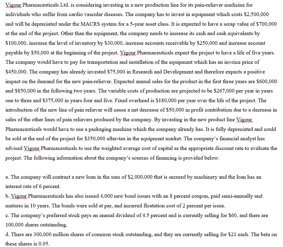 Vigour Pharmaceuticals Ltd. is considering investing in a new production line for its pain-reliever medicine for
individuals who suffer from cardio vascular diseases. The company has to invest in equipment which costs $2,500,000
and will be depreciated under the MACRS system for a 5-year asset class. It is expected to have a scrap value of $700,000
at the end of the project. Other than the equipment, the company needs to increase its cash and cash equivalents by
$100,000, increase the level of inventory by $30,000, increase accounts receivable by $250,000 and increase account
payable by $50,000 at the beginning of the project. Vigour Pharmaceuticals expect the project to have a life of five years.
The company would have to pay for transportation and installation of the equipment which has an invoice price of
$450,000. The company has already invested $75,000 in Research and Development and therefore expects a positive
impact on the demand for the new pain-reliever. Expected annual sales for the product in the first three years are $600,000
and $850,000 in the following two years. The variable costs of production are projected to be $267,000 per year in years
one to three and $375,000 in years four and five. Fixed overhead is $180,000 per year over the life of the project. The
introduction of the new line of pain reliever will cause a net decrease of $50,000 in profit contribution due to a decrease in
sales of the other lines of pain relievers produced by the company. By investing in the new product line Vigour
Pharmaceuticals would have to use a packaging machine which the company already has. It is fully depreciated and could
be sold at the end of the project for $350,000 after-tax in the equipment market. The company's financial analyst has
advised Vigour Pharmaceuticals to use the weighted average cost of capital as the appropriate discount rate to evaluate the
project. The following information about the company's sources of financing is provided below:
a. The company will contract a new loan in the sum of $2,000,000 that is secured by machinery and the loan has an
interest rate of 6 percent.
b. Vigour Pharmaceuticals has also issued 4,000 new bond issues with an 8 percent coupon, paid semi-annually and
matures in 10 years. The bonds were sold at par, and incurred floatation cost of 2 percent per issue.
c. The company's preferred stock pays an annual dividend of 4.5 percent and is currently selling for $60, and there are
100,000 shares outstanding.
d. There are 300,000 million shares of common stock outstanding, and they are currently selling for $21 each. The beta on
these shares is 0.95.