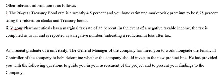 Other relevant information is as follows:
į. The 20-year Treasury Bond rate is currently 4.5 percent and you have estimated market-risk premium to be 6.75 percent
using the returns on stocks and Treasury bonds.
ii. Vigour Pharmaceuticals has a marginal tax rate of 35 percent. In the event of a negative taxable income, the tax is
computed as usual and is reported as a negative number, indicating a reduction in loss after tax.
As a recent graduate of a university, The General Manager of the company has hired you to work alongside the Financial
Controller of the company to help determine whether the company should invest in the new product line. He has provided
you with the following questions to guide you in your assessment of the project and to present your findings to the
Company.