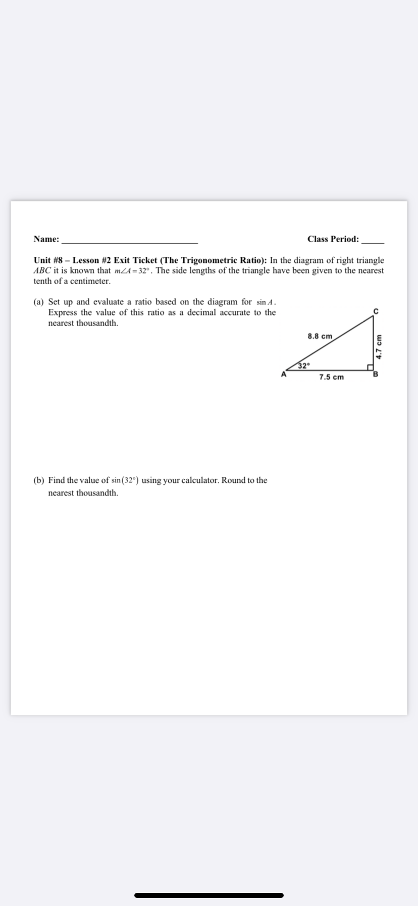 Name:
Class Period:
Unit #8 – Lesson #2 Exit Ticket (The Trigonometric Ratio): In the diagram of right triangle
ABC it is known that mZA=32°. The side lengths of the triangle have been given to the nearest
tenth of a centimeter.
(a) Set up and evaluate a ratio based on the diagram for sin A.
Express the value of this ratio as a decimal accurate to the
nearest thousandth.
8.8 cm
32°
A
7.5 cm
(b) Find the value of sin(32°) using your calculator. Round to the
nearest thousandth.
4.7 cm
