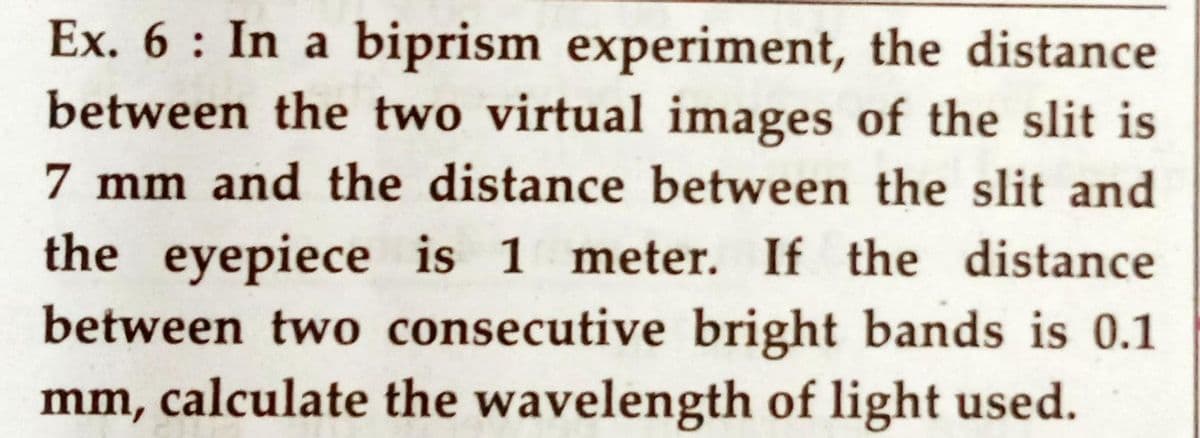 Ex. 6: In a biprism experiment, the distance
between the two virtual images of the slit is
7 mm and the distance between the slit and
the eyepiece is 1 meter. If the distance
between two consecutive bright bands is 0.1
mm, calculate the wavelength of light used.