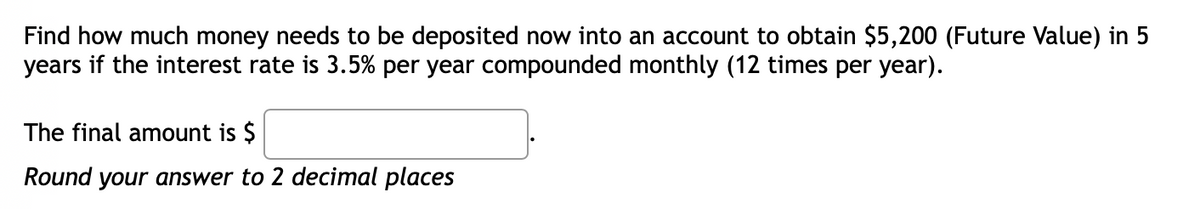 Find how much money needs to be deposited now into an account to obtain $5,200 (Future Value) in 5
years if the interest rate is 3.5% per year compounded monthly (12 times per year).
The final amount is $
Round your answer to 2 decimal places