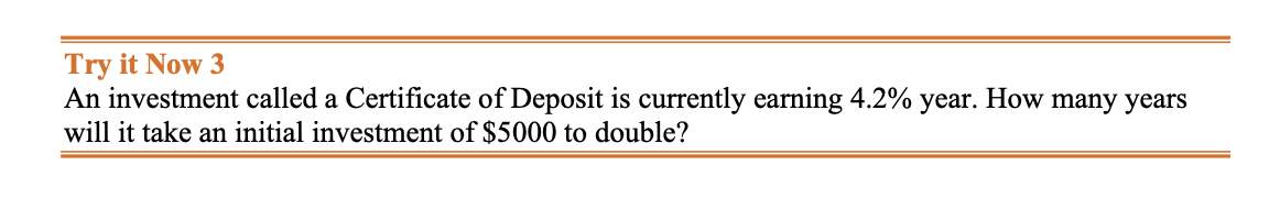 Try it Now 3
An investment called a Certificate of Deposit is currently earning 4.2% year. How many years
will it take an initial investment of $5000 to double?