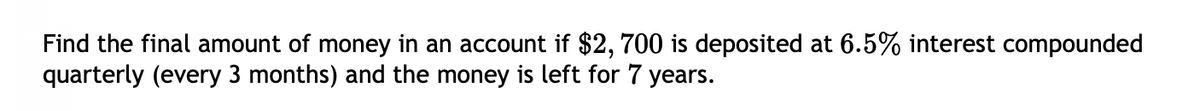 Find the final amount of money in an account if $2,700 is deposited at 6.5% interest compounded
quarterly (every 3 months) and the money is left for 7 years.