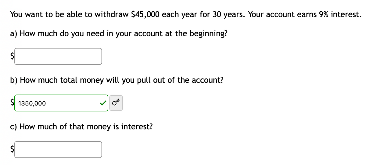 You want to be able to withdraw $45,000 each year for 30 years. Your account earns 9% interest.
a) How much do you need in your account at the beginning?
$
b) How much total money will you pull out of the account?
$1350,000
c) How much of that money is interest?
$