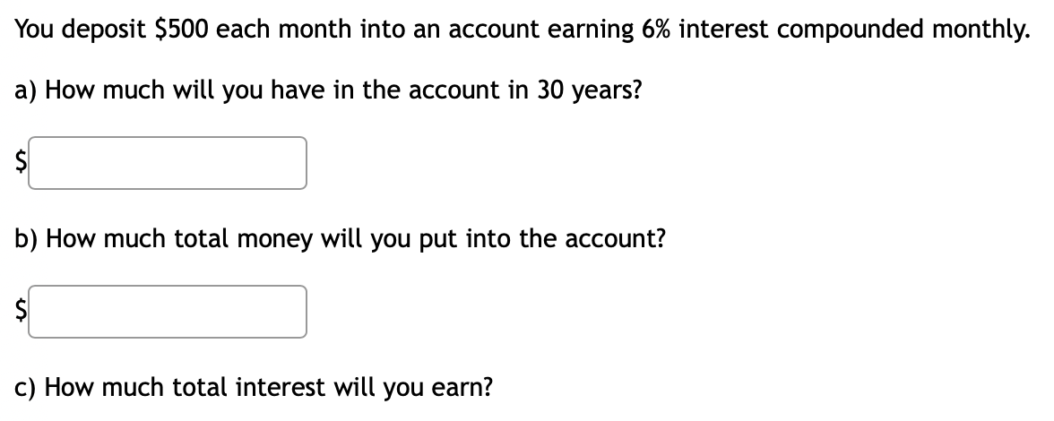 You deposit $500 each month into an account earning 6% interest compounded monthly.
a) How much will you have in the account in 30 years?
$
b) How much total money will you put into the account?
$
c) How much total interest will you earn?