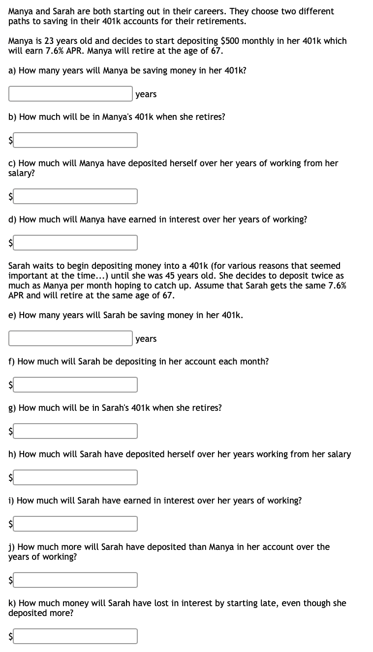 Manya and Sarah are both starting out in their careers. They choose two different
paths to saving in their 401k accounts for their retirements.
Manya is 23 years old and decides to start depositing $500 monthly in her 401k which
will earn 7.6% APR. Manya will retire at the age of 67.
a) How many years will Manya be saving money in her 401k?
years
b) How much will be in Manya's 401k when she retires?
$
c) How much will Manya have deposited herself over her years of working from her
salary?
d) How much will Manya have earned in interest over her years of working?
Sarah waits to begin depositing money into a 401k (for various reasons that seemed
important at the time...) until she was 45 years old. She decides to deposit twice as
much as Manya per month hoping to catch up. Assume that Sarah gets the same 7.6%
APR and will retire at the same age of 67.
e) How many years will Sarah be saving money in her 401k.
years
f) How much will Sarah be depositing in her account each month?
g) How much will be in Sarah's 401k when she retires?
$
h) How much will Sarah have deposited herself over her years working from her salary
i) How much will Sarah have earned in interest over her years of working?
$
j) How much more will Sarah have deposited than Manya in her account over the
years of working?
k) How much money will Sarah have lost in interest by starting late, even though she
deposited more?