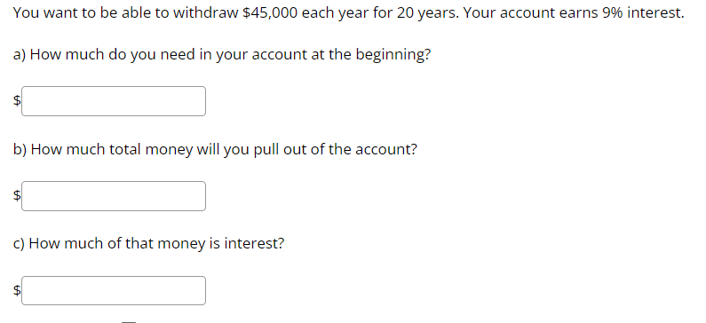 You want to be able to withdraw $45,000 each year for 20 years. Your account earns 9% interest.
a) How much do you need in your account at the beginning?
b) How much total money will you pull out of the account?
c) How much of that money is interest?
GA