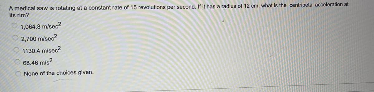 A medical saw is rotating at a constant rate of 15 revolutions per second. If it has a radius of 12 cm, what is the centripetal acceleration at
its rim?
1,064.8 m/sec2
2,700 m/sec2
1130.4 m/sec2
68.46 m/s2
None of the choices given.
