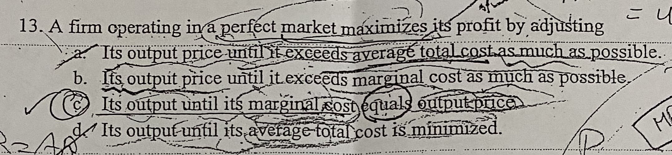 13. A firm operating in a perfect market maximizes its profit by adjusting
Its output price until it exceeds ayerage totalcost.as.much as.possible.
b. Its, output price until it.exceeds marginal cost as much as possible,
Its output until its marginal costequals output price
Its output-until its avefage total cost is minimized.
ME
