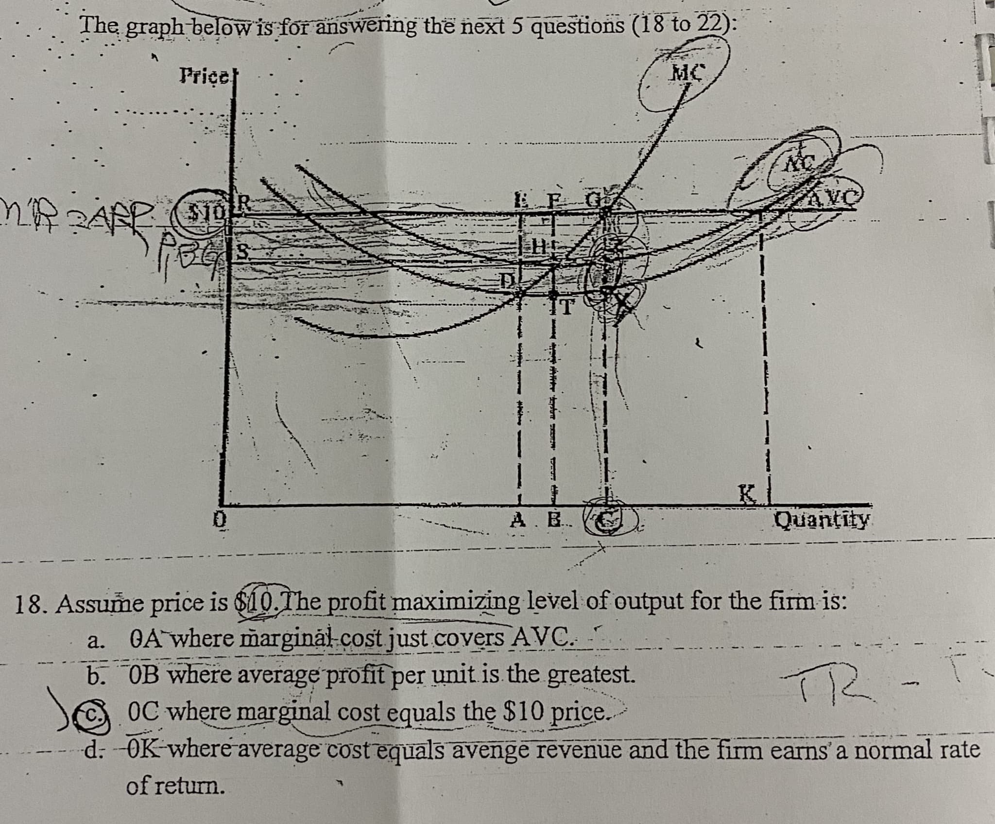 18. Assume price is $10.The profit maximizing level of output for the firm is:
GA where margināl-cost just covers AVC. -
b. OB where average profit per unit is the greatest.
OC where marginal cost equals the $10 price.
d: -OK where average cost equals avenge revenue and the firm earns' a normal rate
а.
TR-F
of return.
