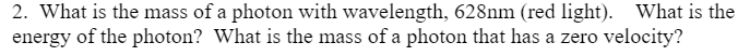 2. What is the mass of a photon with wavelength, 628nm (red light). What is the
energy of the photon? What is the mass of a photon that has a zero velocity?