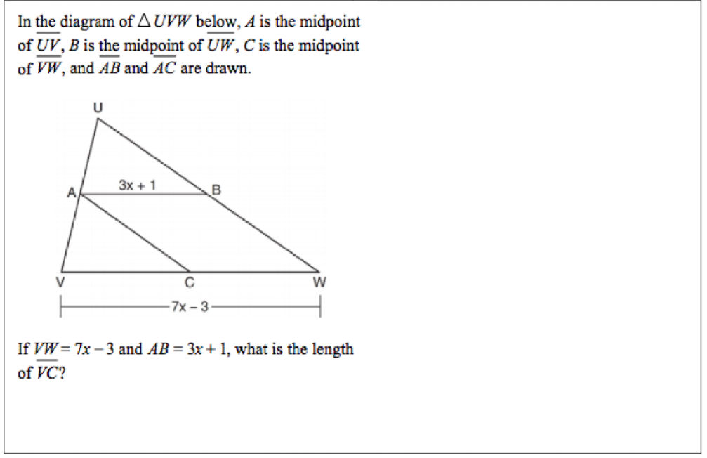 In the diagram of A UVW below, A is the midpoint
of UV, B is the midpoint of UW, C is the midpoint
of VW, and AB and AC are drawn.
U
Зх + 1
V
C
W
7x-3
If VW = 7x - 3 and AB = 3x + 1, what is the length
of VC?
